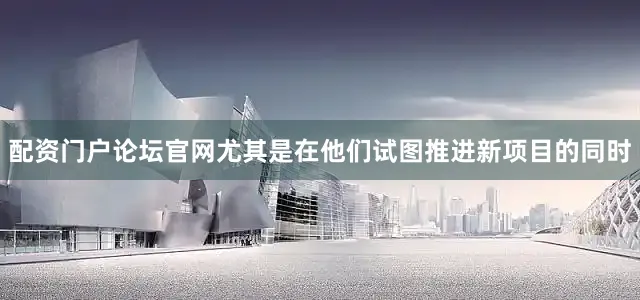 配资门户论坛官网尤其是在他们试图推进新项目的同时