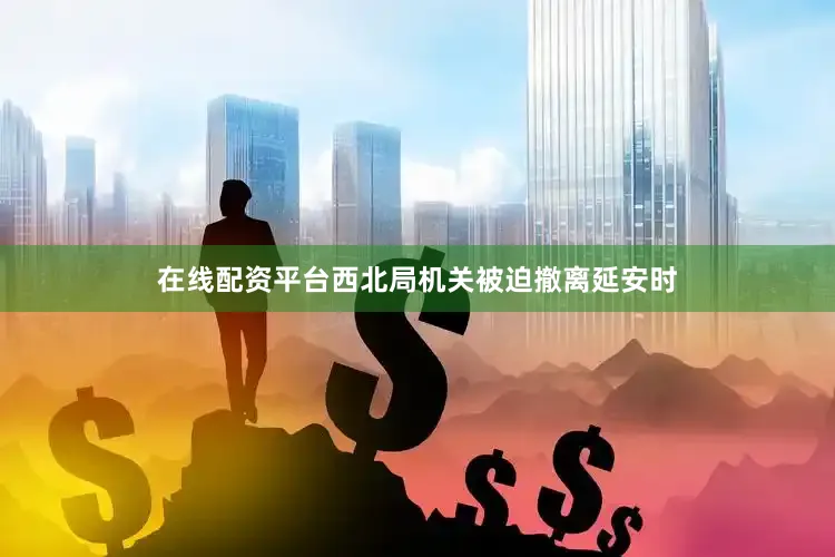 在线配资平台西北局机关被迫撤离延安时