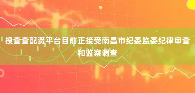 投查查配资平台目前正接受南昌市纪委监委纪律审查和监察调查