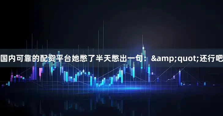 国内可靠的配资平台她憋了半天憋出一句：&quot;还行吧