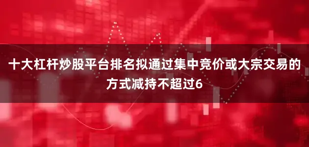 十大杠杆炒股平台排名拟通过集中竞价或大宗交易的方式减持不超过6